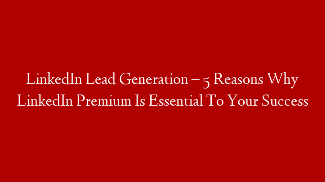 LinkedIn Lead Generation – 5 Reasons Why LinkedIn Premium Is Essential To Your Success