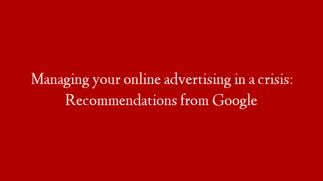 Managing your online advertising in a crisis: Recommendations from Google