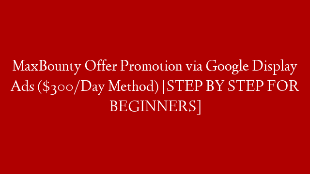 MaxBounty Offer Promotion via Google Display Ads ($300/Day Method) [STEP BY STEP FOR BEGINNERS]