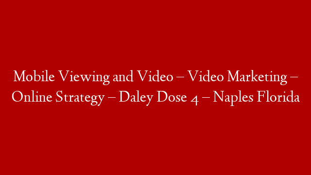 Mobile Viewing and Video – Video Marketing – Online Strategy – Daley Dose 4 – Naples Florida