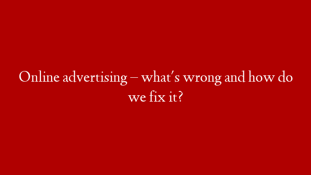 Online advertising  – what's wrong and how do we fix it?