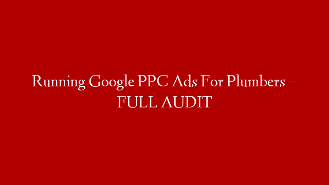 Running Google PPC Ads For Plumbers – FULL AUDIT