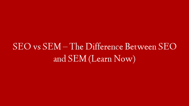 SEO vs SEM – The Difference Between SEO and SEM (Learn Now)