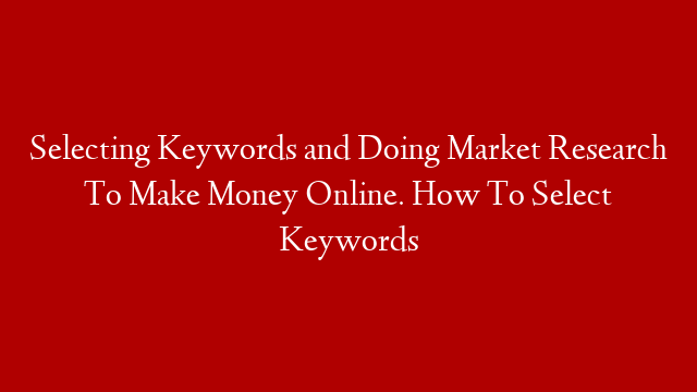 Selecting Keywords and Doing Market Research To Make Money Online.  How To Select Keywords