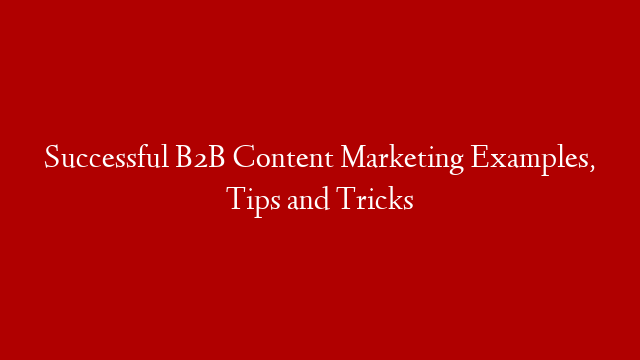 Successful B2B Content Marketing Examples, Tips and Tricks