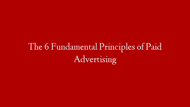 The 6 Fundamental Principles of Paid Advertising