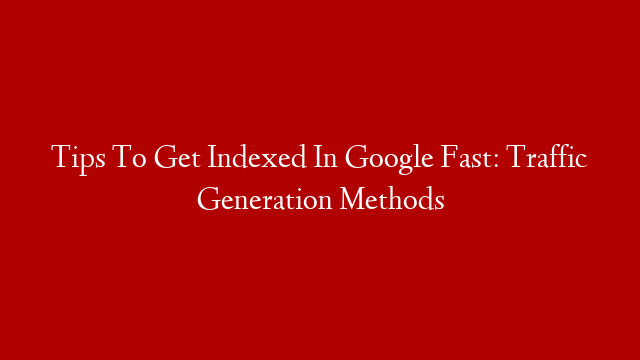 Tips To Get Indexed In Google Fast: Traffic Generation Methods