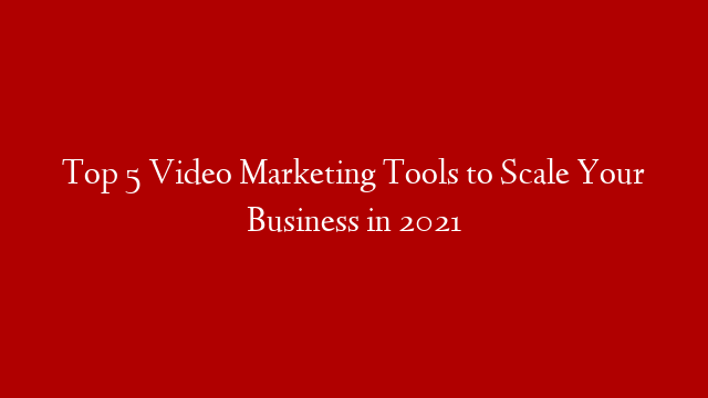 Top 5 Video Marketing Tools to Scale Your Business in 2021