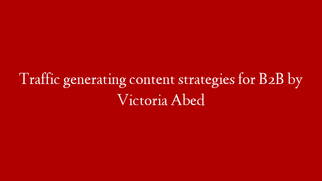 Traffic generating content strategies for B2B by Victoria Abed