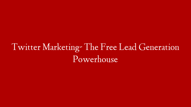 Twitter Marketing- The Free Lead Generation Powerhouse