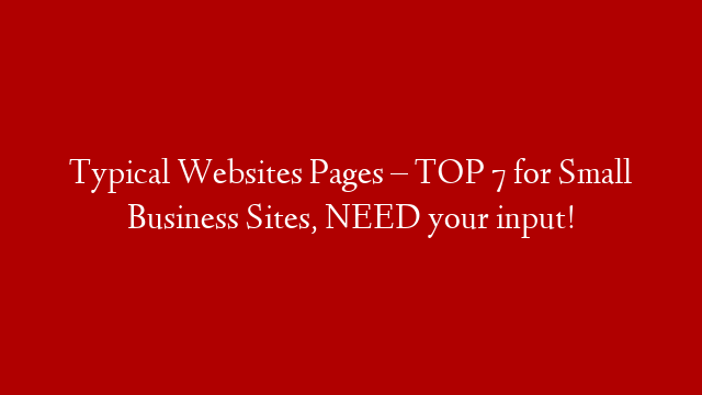 Typical Websites Pages – TOP 7 for Small Business Sites, NEED your input!