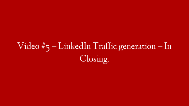 Video #5 – LinkedIn Traffic generation – In Closing.