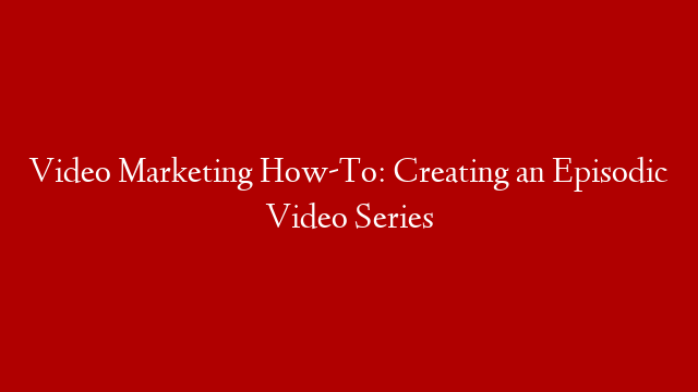 Video Marketing How-To: Creating an Episodic Video Series
