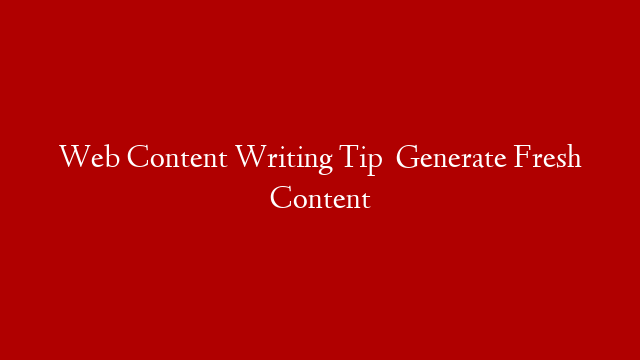 Web Content Writing Tip   Generate Fresh Content