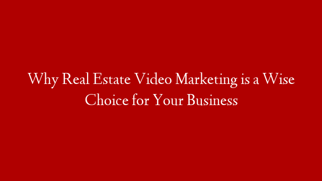 Why Real Estate Video Marketing is a Wise Choice for Your Business