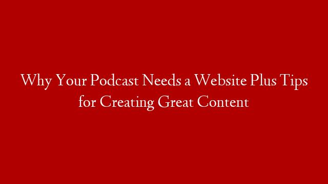 Why Your Podcast Needs a Website Plus Tips for Creating Great Content