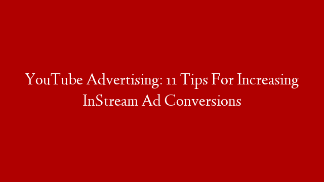 YouTube Advertising: 11 Tips For Increasing InStream Ad Conversions