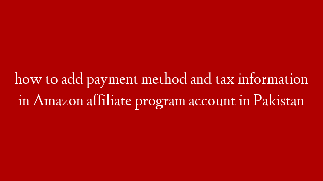 how to add payment method and tax information in Amazon affiliate program account in Pakistan