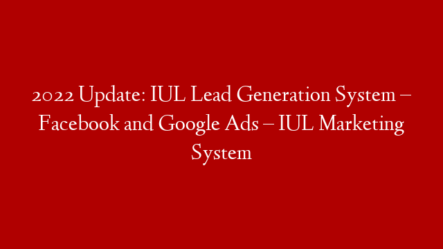 2022 Update: IUL Lead Generation System – Facebook and Google Ads – IUL Marketing System
