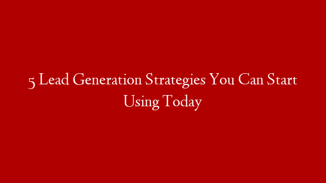 5 Lead Generation Strategies You Can Start Using Today