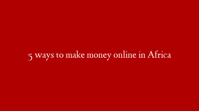 5 ways to make money online in Africa