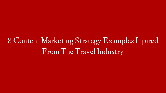 8 Content Marketing Strategy Examples Inpired From The Travel Industry