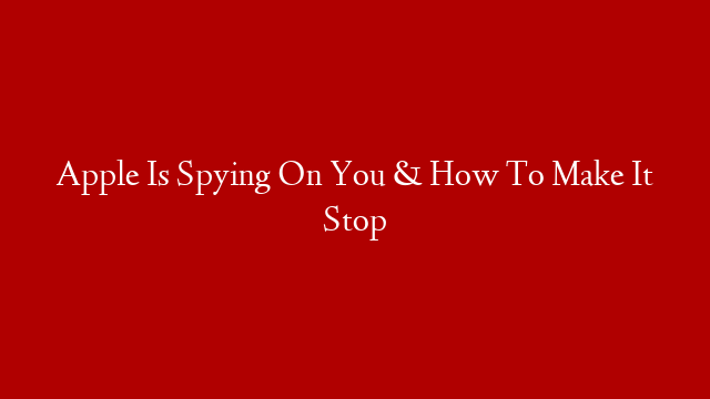 Apple Is Spying On You & How To Make It Stop