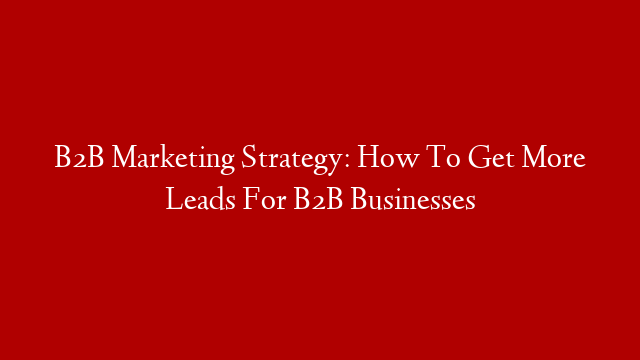 B2B Marketing Strategy: How To Get More Leads For B2B Businesses