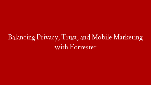 Balancing Privacy, Trust, and Mobile Marketing with Forrester