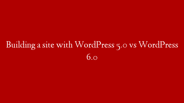 Building a site with WordPress 5.0 vs WordPress 6.0