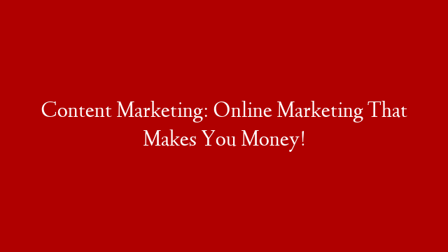 Content Marketing: Online Marketing That Makes You Money!