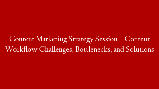 Content Marketing Strategy Session – Content Workflow Challenges, Bottlenecks, and Solutions