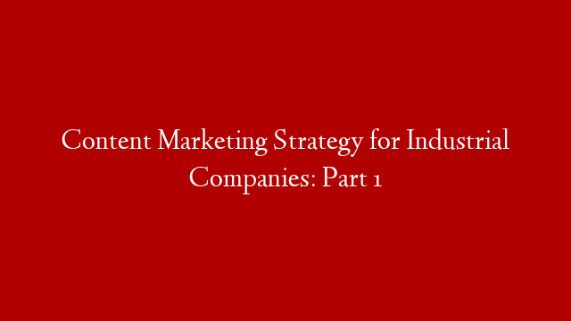 Content Marketing Strategy for Industrial Companies: Part 1
