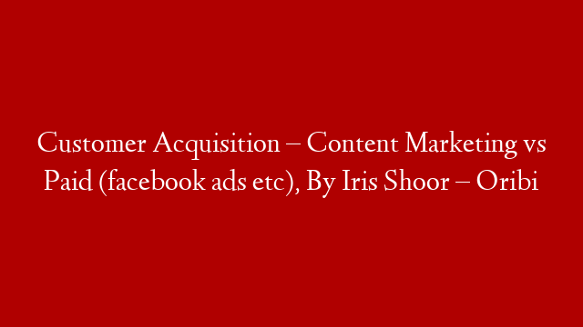 Customer Acquisition – Content Marketing vs Paid (facebook ads etc), By Iris Shoor – Oribi