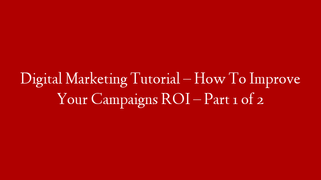 Digital Marketing Tutorial – How To Improve Your Campaigns ROI – Part 1 of 2