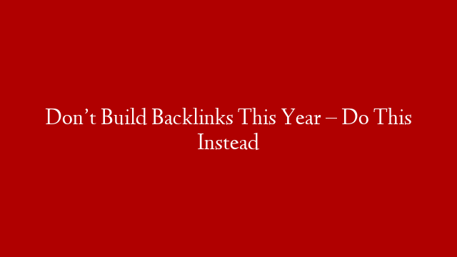 Don’t Build Backlinks This Year – Do This Instead