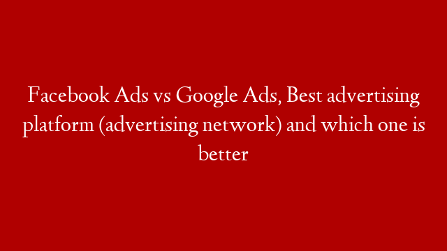 Facebook Ads vs Google Ads, Best advertising platform (advertising network) and which one is better