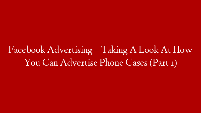 Facebook Advertising – Taking A Look At How You Can Advertise Phone Cases (Part 1)