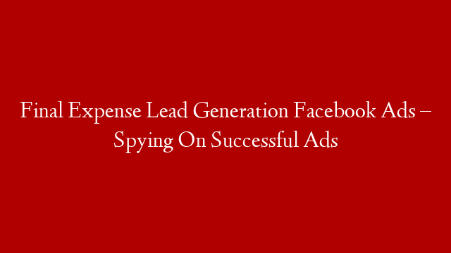 Final Expense Lead Generation Facebook Ads – Spying On Successful Ads