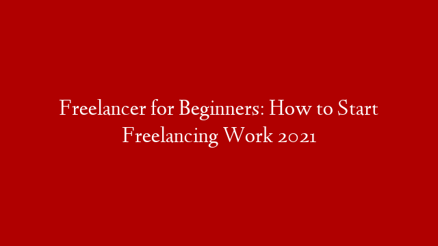 Freelancer for Beginners: How to Start Freelancing Work 2021