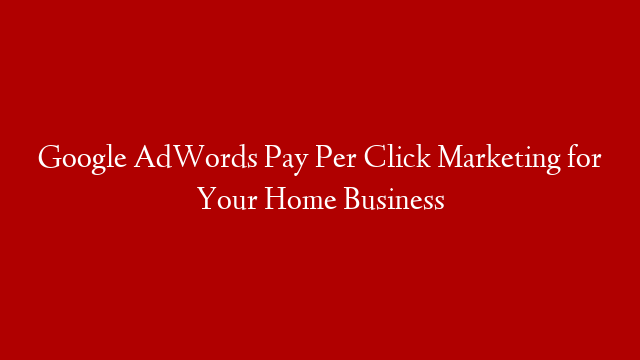 Google AdWords Pay Per Click Marketing for Your Home Business