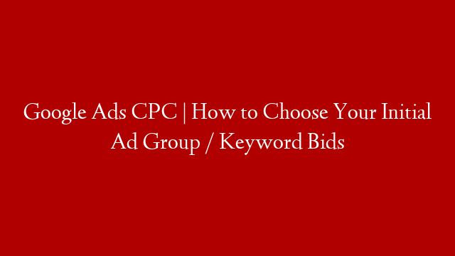 Google Ads CPC | How to Choose Your Initial Ad Group / Keyword Bids