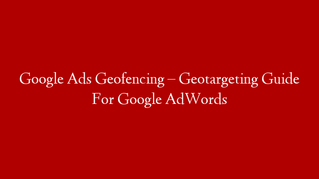 Google Ads Geofencing – Geotargeting Guide For Google AdWords