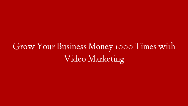 Grow Your Business Money 1000 Times with Video Marketing
