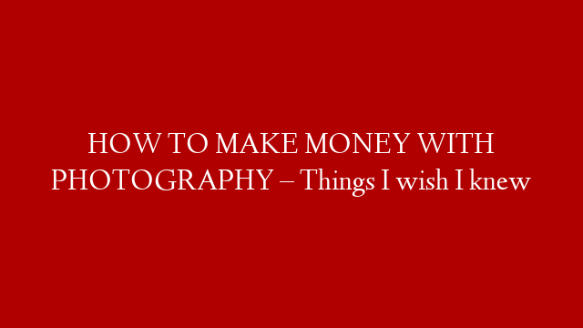 HOW TO MAKE MONEY WITH PHOTOGRAPHY – Things I wish I knew