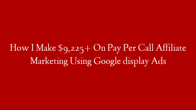 How I Make $9,225+ On Pay Per Call Affiliate Marketing Using Google display Ads