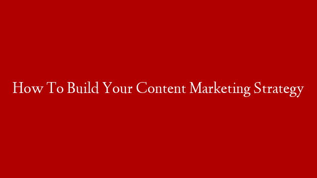 How To Build Your Content Marketing Strategy