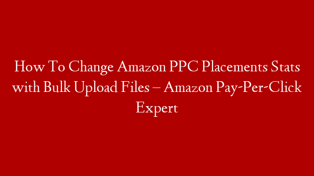 How To Change Amazon PPC Placements Stats with Bulk Upload Files – Amazon Pay-Per-Click Expert