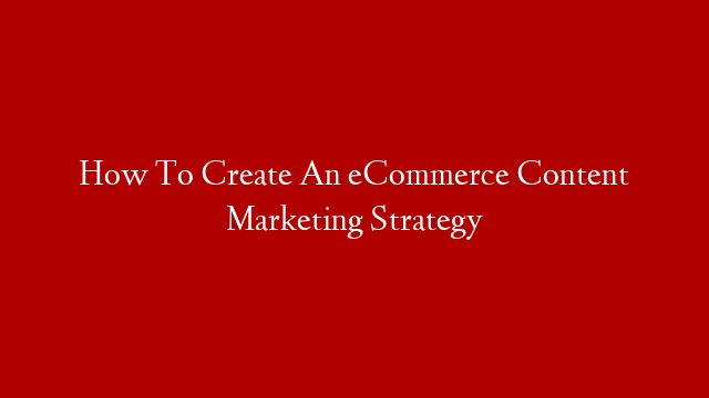 How To Create An eCommerce Content Marketing Strategy