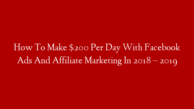 How To Make $200 Per Day With Facebook Ads And Affiliate Marketing In 2018 – 2019